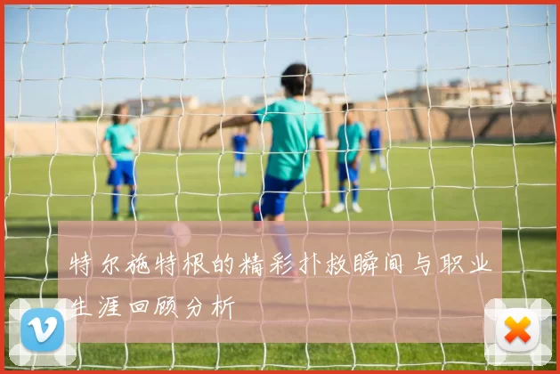 特尔施特根的精彩扑救瞬间与职业生涯回顾分析