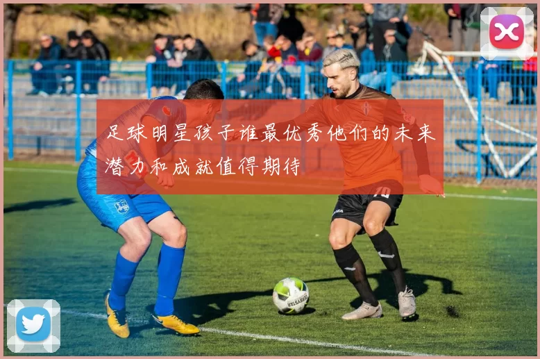 足球明星孩子谁最优秀他们的未来潜力和成就值得期待