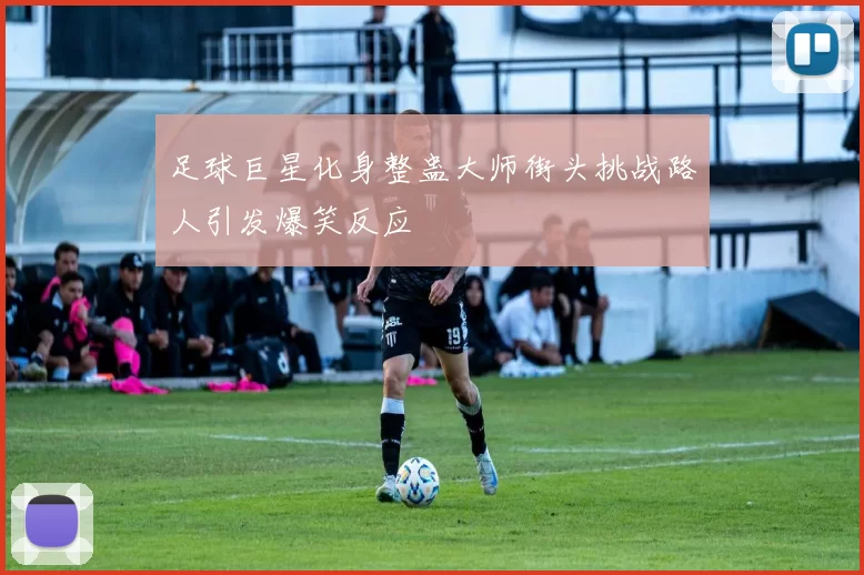 足球巨星化身整蛊大师街头挑战路人引发爆笑反应