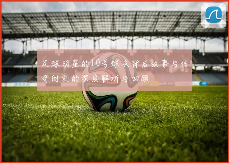 足球明星的10号球衣背后故事与传奇时刻的深度解析与回顾
