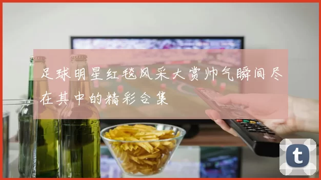 足球明星红毯风采大赏帅气瞬间尽在其中的精彩合集